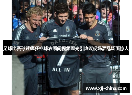 足球比赛球迷疯狂抢球衣瞬间视频曝光引热议现场混乱场面惊人