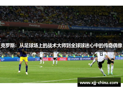 克罗斯：从足球场上的战术大师到全球球迷心中的传奇偶像