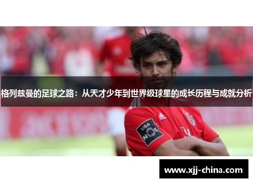格列兹曼的足球之路：从天才少年到世界级球星的成长历程与成就分析