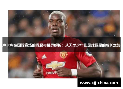卢卡库在国际赛场的崛起与挑战解析：从天才少年到足球巨星的成长之路